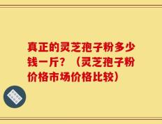 真正的灵芝孢子粉多少钱一斤？（灵芝孢子粉价格市场价格比较）