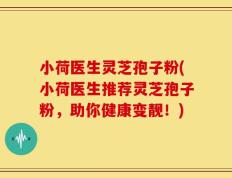小荷医生灵芝孢子粉(小荷医生推荐灵芝孢子粉，助你健康变靓！)