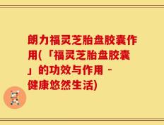 朗力福灵芝胎盘胶囊作用(「福灵芝胎盘胶囊」的功效与作用 - 健康悠然生活)