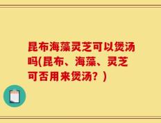 昆布海藻灵芝可以煲汤吗(昆布、海藻、灵芝可否用来煲汤？)