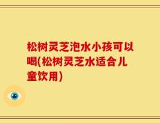 松树灵芝泡水小孩可以喝(松树灵芝水适合儿童饮用)