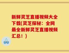 新鲜灵芝直播视频大全下载(灵芝探秘：全网最全新鲜灵芝直播视频汇总！)