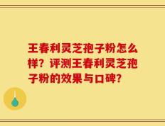 王春利灵芝孢子粉怎么样？评测王春利灵芝孢子粉的效果与口碑？