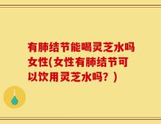 有肺结节能喝灵芝水吗女性(女性有肺结节可以饮用灵芝水吗？)
