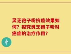 灵芝孢子粉抗癌效果如何？探究灵芝孢子粉对癌症的治疗作用？