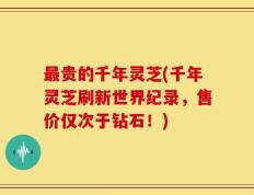 最贵的千年灵芝(千年灵芝刷新世界纪录，售价仅次于钻石！)