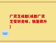 广灵芝成都(成都广灵芝受到青睐，销量飙升)