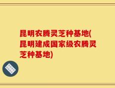 昆明农腾灵芝种基地(昆明建成国家级农腾灵芝种基地)