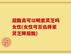 尿酸高可以喝紫灵芝吗女性(女性可否选择紫灵芝降尿酸)