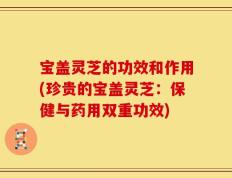 宝盖灵芝的功效和作用(珍贵的宝盖灵芝：保健与药用双重功效)
