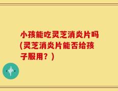 小孩能吃灵芝消炎片吗(灵芝消炎片能否给孩子服用？)