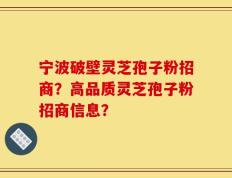 宁波破壁灵芝孢子粉招商？高品质灵芝孢子粉招商信息？