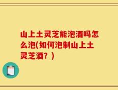 山上土灵芝能泡酒吗怎么泡(如何泡制山上土灵芝酒？)