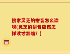 搜索灵芝的拼音怎么读呀(灵芝的拼音应该怎样读才准确？)
