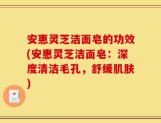 安惠灵芝洁面皂的功效(安惠灵芝洁面皂：深度清洁毛孔，舒缓肌肤)