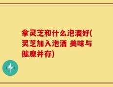 拿灵芝和什么泡酒好(灵芝加入泡酒 美味与健康并存)