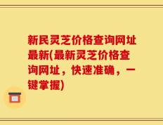 新民灵芝价格查询网址最新(最新灵芝价格查询网址，快速准确，一键掌握)