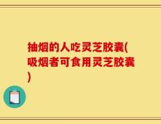 抽烟的人吃灵芝胶囊(吸烟者可食用灵芝胶囊)