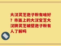 大汉灵芝孢子粉有啥好？市面上的大汉宝芝大汉牌灵芝破壁孢子粉有人了解吗