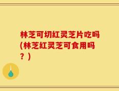 林芝可切红灵芝片吃吗(林芝红灵芝可食用吗？)
