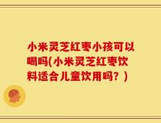 小米灵芝红枣小孩可以喝吗(小米灵芝红枣饮料适合儿童饮用吗？)