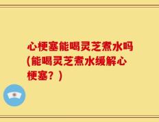 心梗塞能喝灵芝煮水吗(能喝灵芝煮水缓解心梗塞？)