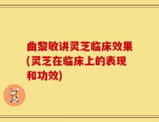 曲黎敏讲灵芝临床效果(灵芝在临床上的表现和功效)