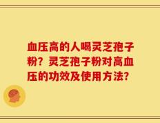 血压高的人喝灵芝孢子粉？灵芝孢子粉对高血压的功效及使用方法？