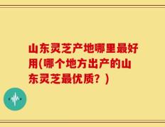 山东灵芝产地哪里最好用(哪个地方出产的山东灵芝最优质？)