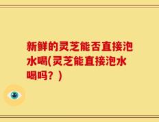 新鲜的灵芝能否直接泡水喝(灵芝能直接泡水喝吗？)