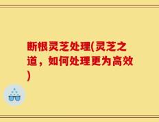 断根灵芝处理(灵芝之道，如何处理更为高效)