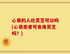 心衰的人吃灵芝可以吗(心衰患者可食用灵芝吗？)