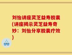 刘怡讲座灵芝益寿胶囊(讲座揭示灵芝益寿奇妙：刘怡分享胶囊疗效)