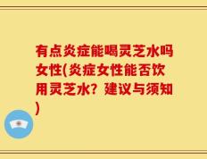 有点炎症能喝灵芝水吗女性(炎症女性能否饮用灵芝水？建议与须知)