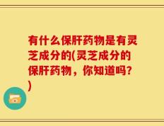 有什么保肝药物是有灵芝成分的(灵芝成分的保肝药物，你知道吗？)