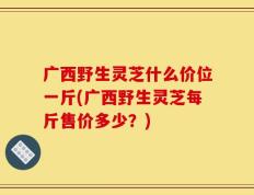 广西野生灵芝什么价位一斤(广西野生灵芝每斤售价多少？)