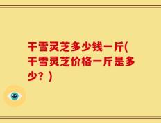 干雪灵芝多少钱一斤(干雪灵芝价格一斤是多少？)
