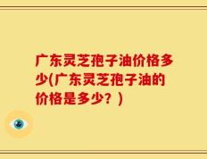 广东灵芝孢子油价格多少(广东灵芝孢子油的价格是多少？)