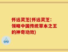 怀远灵芝(怀远灵芝：领略中国传统草本之王的神奇功效)