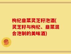 枸杞韭菜灵芝籽泡酒(灵芝籽与枸杞、韭菜混合泡制的美味酒)
