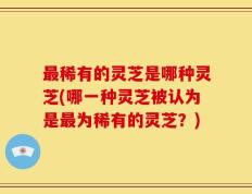 最稀有的灵芝是哪种灵芝(哪一种灵芝被认为是最为稀有的灵芝？)
