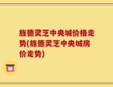 旌德灵芝中央城价格走势(旌德灵芝中央城房价走势)