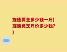 旌德灵芝多少钱一斤(旌德灵芝斤价多少钱？)