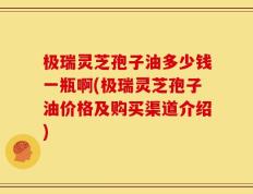 极瑞灵芝孢子油多少钱一瓶啊(极瑞灵芝孢子油价格及购买渠道介绍)