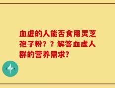 血虚的人能否食用灵芝孢子粉？？解答血虚人群的营养需求？