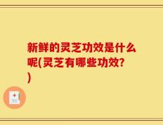新鲜的灵芝功效是什么呢(灵芝有哪些功效？)