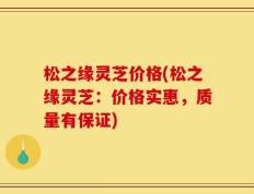 松之缘灵芝价格(松之缘灵芝：价格实惠，质量有保证)