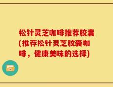 松针灵芝咖啡推荐胶囊(推荐松针灵芝胶囊咖啡，健康美味的选择)