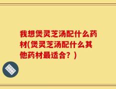 我想煲灵芝汤配什么药材(煲灵芝汤配什么其他药材最适合？)