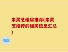 朱灵芝租房推荐(朱灵芝推荐的租房信息汇总)